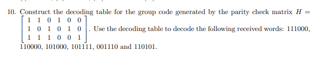 10. Construct the decoding table for the group code generated by the parity check matrix H =
1 1 0 10 0
1 0 10 1 0
1 1 10 0
110000, 101000, 101111, 001110 and 110101.
Use the decoding table to decode the following received words: 111000,
1.
