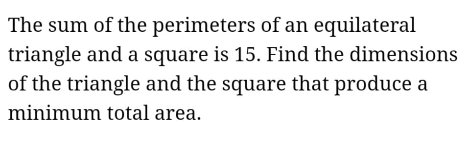 The sum of the perimeters of an equilateral
triangle and a square is 15. Find the dimensions
of the triangle and the square that produce a
minimum total area.
