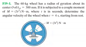 F19-1. The 60-kg wheel has a radius of gyration about its
center O of ko = 300 mm. If it is subjected to a couple moment
of M = (31) N m, where i is in seconds, determine the
angular velocity of the wheel when 1 = 4 s, starting from rest.
-M = (3r) N m
