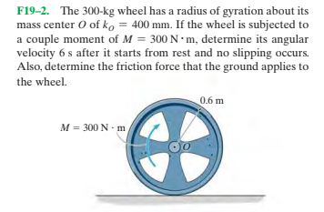 F19-2. The 300-kg wheel has a radius of gyration about its
mass center O of ko = 400 mm. If the wheel is subjected to
a couple moment of M = 300 N m, determine its angular
velocity 6 s after it starts from rest and no slipping occurs.
Also, determine the friction force that the ground applies to
the wheel.
0.6 m
M = 300 N - m
