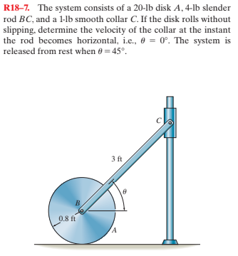 R18–7. The system consists of a 20-lb disk A, 4-lb slender
rod BC, and a 1-lb smooth collar C. If the disk rolls without
slipping, determine the velocity of the collar at the instant
the rod becomes horizontal, i.e., e = 0°. The system is
released from rest when 0 = 45°.
3 ft
0.8 ft
