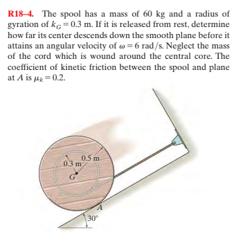 R18–4. The spool has a mass of 60 kg and a radius of
gyration of kg = 0.3 m. If it is released from rest, determine
how far its center descends down the smooth plane before it
attains an angular velocity of = 6 rad/s. Neglect the mass
of the cord which is wound around the central core. The
coefficient of kinetic friction between the spool and plane
at A is u = 0.2.
0.5 m
0.3 m
