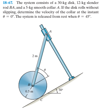 18-67. The system consists of a 30-kg disk, 12-kg slender
rod BA, and a 5-kg smooth collar A. If the disk rolls without
slipping, determine the velocity of the collar at the instant
e = 0°. The system is released from rest when 0 = 45°.
2 m
30
0.5 m
