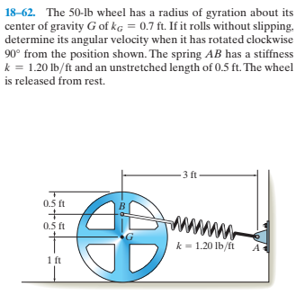18-62. The 50-lb wheel has a radius of gyration about its
center of gravity G of kg = 0.7 ft. If it rolls without slipping,
determine its angular velocity when it has rotated clockwise
90° from the position shown. The spring AB has a stiffness
k = 1.20 lb/ft and an unstretched length of 0.5 ft. The wheel
is released from rest.
3 ft
0.5 ft
www
0.5 ft
k = 1.20 lb/ft
1 ft

