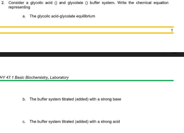 2. Consider a glycolic acid () and glycolate () buffer system. Write the chemical equation
representing
a. The glycolic acid-glycolate equilibrium
1
HY 47.1 Basic Biochemistry, Laboratory
b. The buffer system titrated (added) with a strong base
c. The buffer system titrated (added) with a strong acid
