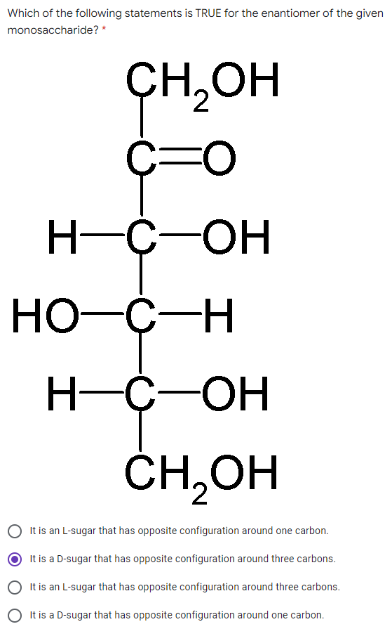 Which of the following statements is TRUE for the enantiomer of the given
monosaccharide? *
ҫH,он
H-
-C-OH
Но с -н
H-C-OH
ČH,OH
It is an L-sugar that has opposite configuration around one carbon.
It is a D-sugar that has opposite configuration around three carbons.
O It is an L-sugar that has opposite configuration around three carbons.
O It is a D-sugar that has opposite configuration around one carbon.
