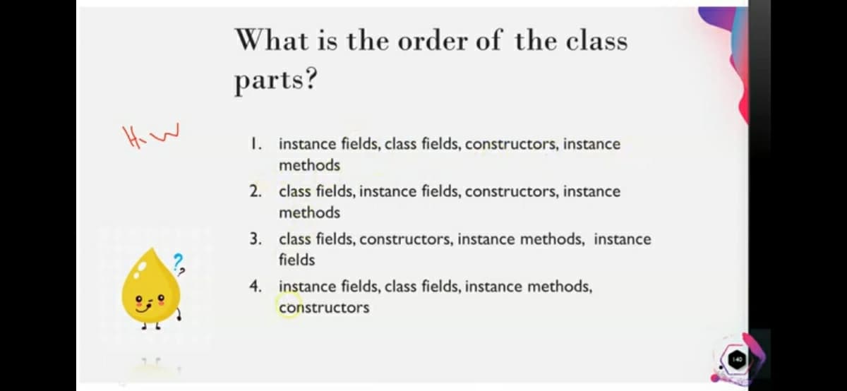 What is the order of the class
parts?
Hi W
I. instance fields, class fields, constructors, instance
methods
2. class fields, instance fields, constructors, instance
methods
3. class fields, constructors, instance methods, instance
fields
4. instance fields, class fields, instance methods,
constructors
