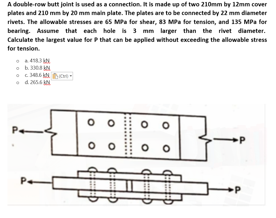 A double-row butt joint is used as a connection. It is made up of two 210mm by 12mm cover
plates and 210 mm by 20 mm main plate. The plates are to be connected by 22 mm diameter
rivets. The allowable stresses are 65 MPa for shear, 83 MPa for tension, and 135 MPa for
bearing. Assume that each hole is 3 mm larger
than the rivet diameter.
Calculate the largest value for P that can be applied without exceeding the allowable stress
for tension.
o a. 418.3 kN
b. 330.8 kN
c. 348.6 kN (Ctrl)
o d. 265.6 kN
Pe
