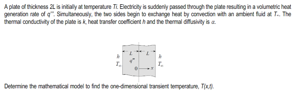 A plate of thickness 2L is initially at temperature Ti. Electricity is suddenly passed through the plate resulting in a volumetric heat
generation rate of q'". Simultaneously, the two sides begin to exchange heat by convection with an ambient fluid at T. The
thermal conductivity of the plate is k, heat transfer coefficient h and the thermal diffusivity is a.
h
T
L
9"
0
L
h
Too
Determine the mathematical model to find the one-dimensional transient temperature, T(x,t).