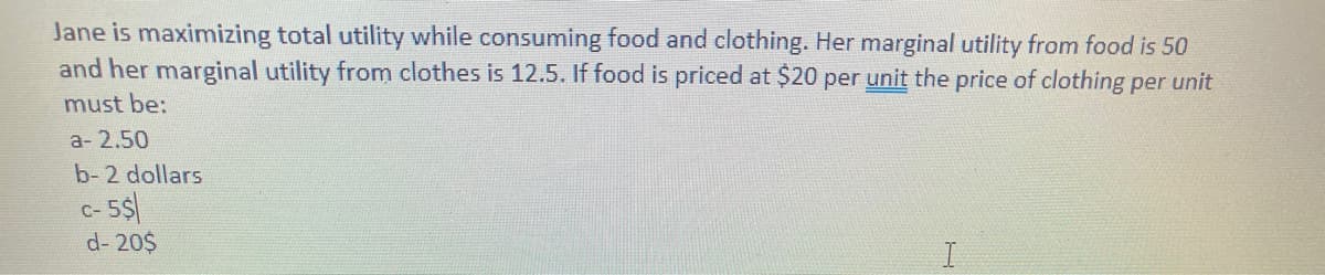 Jane is maximizing total utility while consuming food and clothing. Her marginal utility from food is 50
and her marginal utility from clothes is 12.5. If food is priced at $20 per unit the price of clothing per unit
must be:
a- 2,50
b-2 dollars
C- 5$
d- 20$
