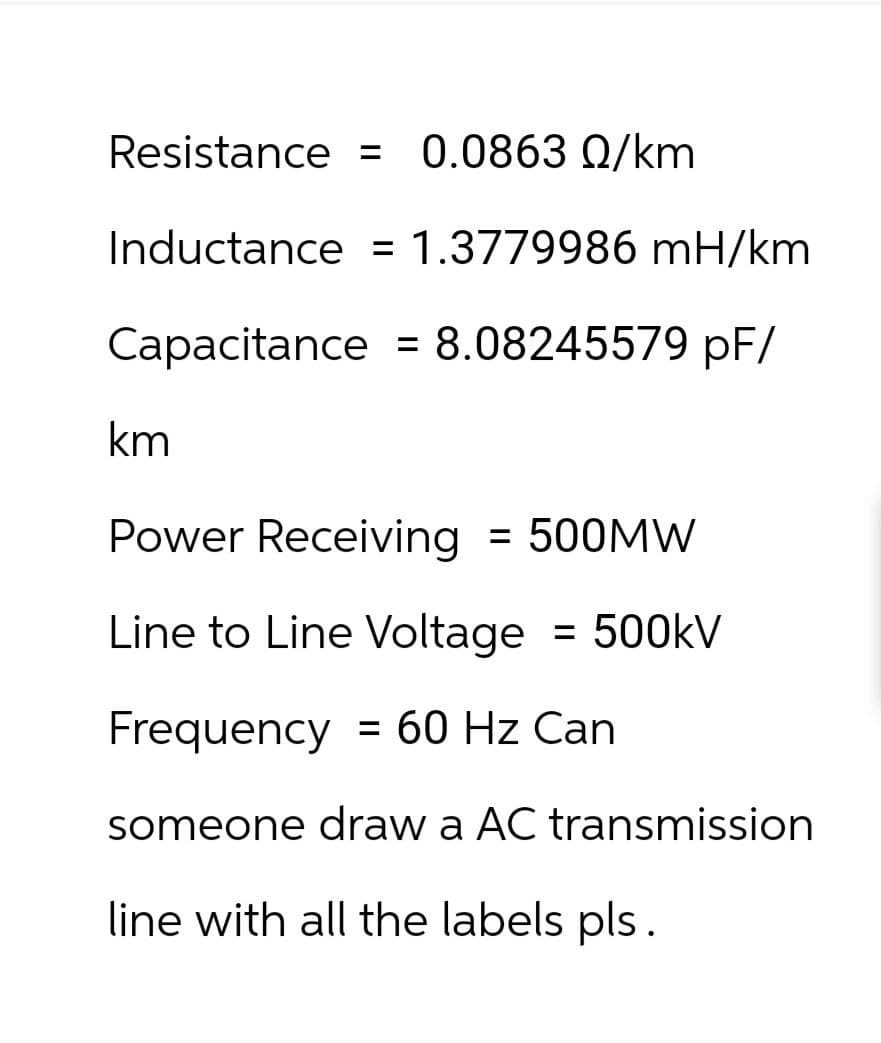 Resistance = 0.0863 Q/km
Inductance = 1.3779986 mH/km
Capacitance
=
= 8.08245579 pF/
km
Power Receiving = 500MW
Line to Line Voltage = 500kV
Frequency = 60 Hz Can
someone draw a AC transmission
line with all the labels pls.