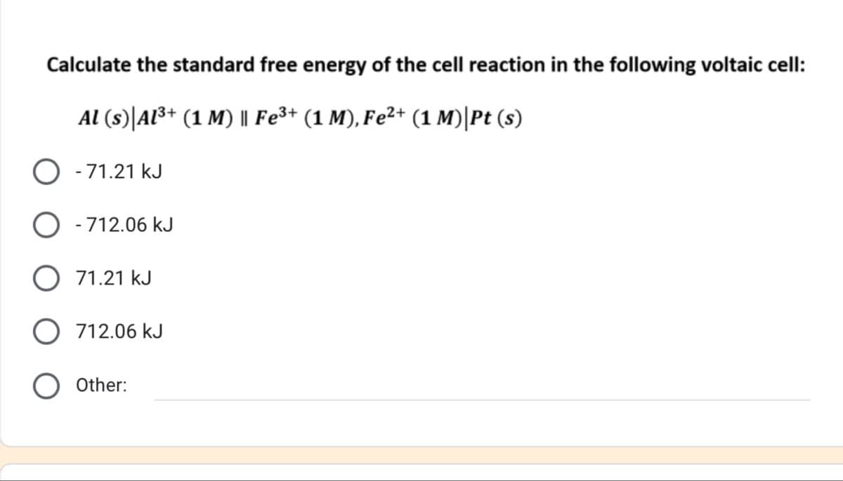 Calculate the standard free energy of the cell reaction in the following voltaic cell:
Al (s) Al3+ (1 M) || Fe3+ (1 M), Fe²+ (1 M)| Pt (s)
◇ -71.21 kJ
-712.06 kJ
71.21 kJ
712.06 kJ
○ Other: