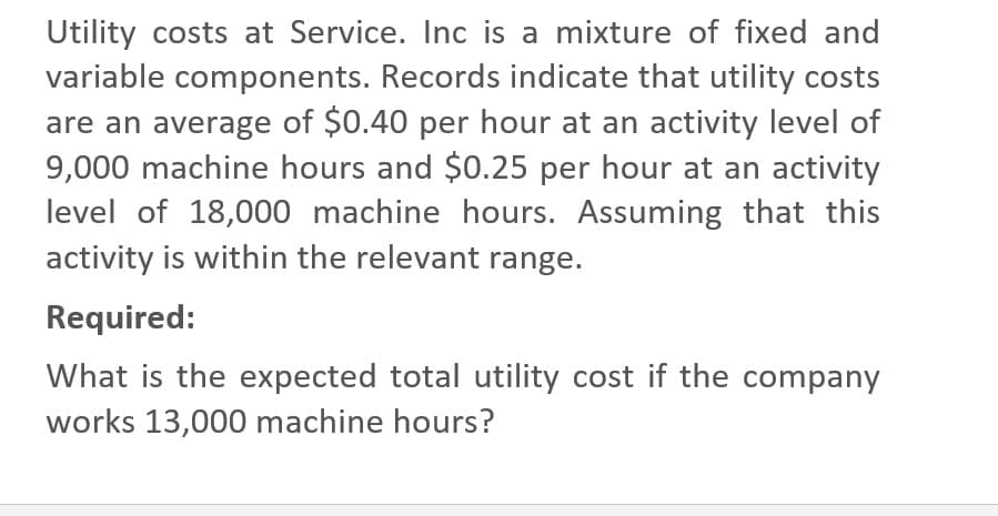 Utility costs at Service. Inc is a mixture of fixed and
variable components. Records indicate that utility costs
are an average of $0.40 per hour at an activity level of
9,000 machine hours and $0.25 per hour at an activity
level of 18,000 machine hours. Assuming that this
activity is within the relevant range.
Required:
What is the expected total utility cost if the company
works 13,000 machine hours?