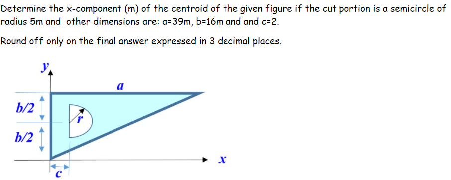 Determine the x-component (m) of the centroid of the given figure if the cut portion is a semicircle of
radius 5m and other dimensions are: a=39m, b=16m and and c=2.
Round off only on the final answer expressed in 3 decimal places.
a
b/2
b/2
