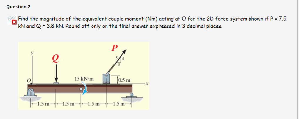 Question 2
A Find the magnitude of the equivalent couple moment (Nm) acting at O for the 2D force system shown if P = 7.5
kN and Q = 3.8 kN. Round off only on the final answer expressed in 3 decimal places.
15 kN-m
10.5 m
-1.5 m-1.5 m-1.5 m 1.5 m-
