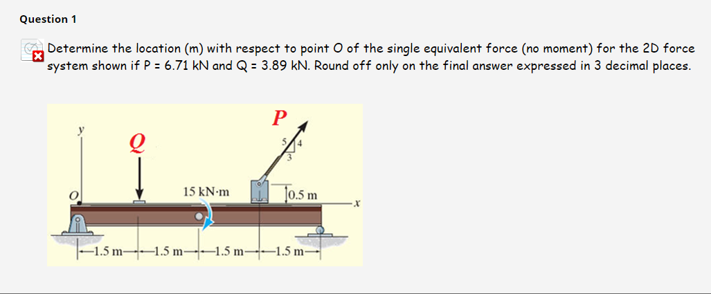 Question 1
A Determine the location (m) with respect to point O of the single equivalent force (no moment) for the 2D force
system shown if P = 6.71 kN and Q = 3.89 kN. Round off only on the final answer expressed in 3 decimal places.
To.5 m
15 kN-m
-1.5 m 1.5 m-1.5 m--–1.5 m-
