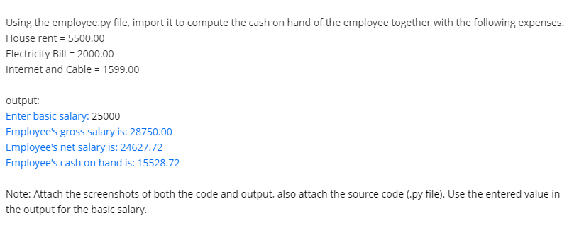 Using the employee.py file, import it to compute the cash on hand of the employee together with the following expenses.
House rent = 5500.00
Electricity Bill = 2000.00
Internet and Cable = 1599.00
output:
Enter basic salary: 25000
Employee's gross salary is: 28750.00
Employee's net salary is: 24627.72
Employee's cash on hand is: 15528.72
Note: Attach the screenshots of both the code and output, also attach the source code (.py file). Use the entered value in
the output for the basic salary.
