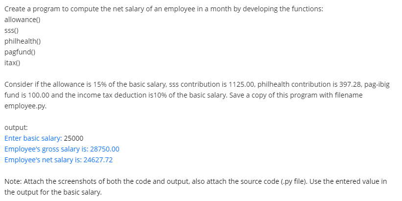 Create a program to compute the net salary of an employee in a month by developing the functions:
allowance()
ss()
philhealth()
pagfund()
itax()
Consider if the allowance is 15% of the basic salary, sss contribution is 1125.00, philhealth contribution is 397.28, pag-ibig
fund is 100.00 and the income tax deduction is10% of the basic salary. Save a copy of this program with filename
employee.py.
output:
Enter basic salary: 25000
Employee's gross salary is: 28750.00
Employee's net salary is: 24627.72
Note: Attach the screenshots of both the code and output, also attach the source code (.py file). Use the entered value in
the output for the basic salary.
