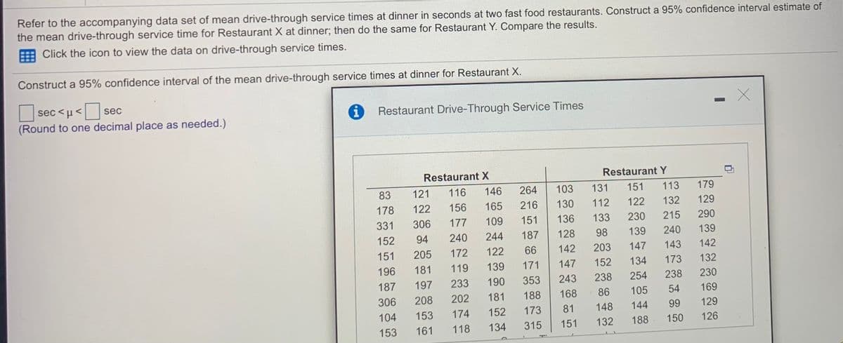 Refer to the accompanying data set of mean drive-through service times at dinner in seconds at two fast food restaurants. Construct a 95% confidence interval estimate of
the mean drive-through service time for Restaurant X at dinner; then do the same for Restaurant Y. Compare the results.
E Click the icon to view the data on drive-through service times.
Construct a 95% confidence interval of the mean drive-through service times at dinner for Restaurant X.
ec<µ<
sec
Restaurant Drive-Through Service Times
(Round to one decimal place as needed.)
Restaurant X
Restaurant Y
83
121
116
146
264
103
131
151
113
179
178
122
156
165
216
130
112
122
132
129
331
306
177
109
151
136
133
230
215
290
152
94
240
244
187
128
98
139
240
139
151
205
172
122
66
142
203
147
143
142
196
181
119
139
171
147
152
134
173
132
187
197
233
190
353
243
238
254
238
230
306
208
202
181
188
168
86
105
54
169
104
153
174
152
173
81
148
144
99
129
153
161
118
134
315
151
132
188
150
126
