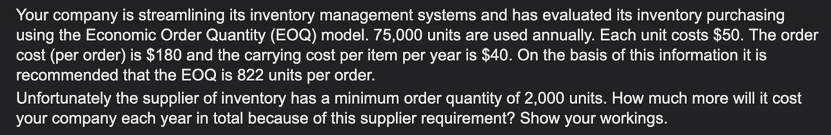 Your company is streamlining its inventory management systems and has evaluated its inventory purchasing
using the Economic Order Quantity (EOQ) model. 75,000 units are used annually. Each unit costs $50. The order
cost (per order) is $180 and the carrying cost per item per year is $40. On the basis of this information it is
recommended that the EOQ is 822 units per order.
Unfortunately the supplier of inventory has a minimum order quantity of 2,000 units. How much more will it cost
your company each year in total because of this supplier requirement? Show your workings.