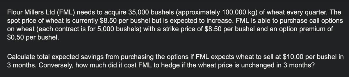 Flour Millers Ltd (FML) needs to acquire 35,000 bushels (approximately 100,000 kg) of wheat every quarter. The
spot price of wheat is currently $8.50 per bushel but is expected to increase. FML is able to purchase call options
on wheat (each contract is for 5,000 bushels) with a strike price of $8.50 per bushel and an option premium of
$0.50 per bushel.
Calculate total expected savings from purchasing the options if FML expects wheat to sell at $10.00 per bushel in
3 months. Conversely, how much did it cost FML to hedge if the wheat price is unchanged in 3 months?