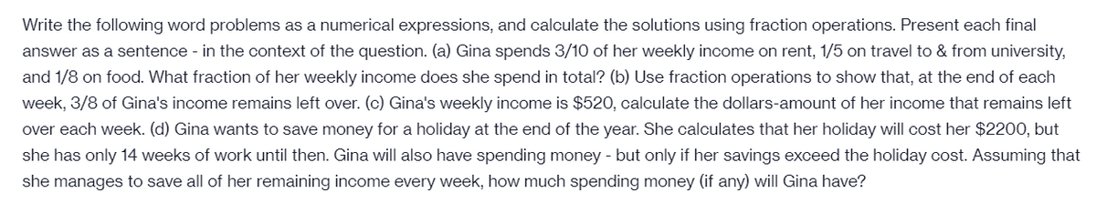 Write the following word problems as a numerical expressions, and calculate the solutions using fraction operations. Present each final
answer as a sentence - in the context of the question. (a) Gina spends 3/10 of her weekly income on rent, 1/5 on travel to & from university,
and 1/8 on food. What fraction of her weekly income does she spend in total? (b) Use fraction operations to show that, at the end of each
week, 3/8 of Gina's income remains left over. (c) Gina's weekly income is $520, calculate the dollars-amount of her income that remains left
over each week. (d) Gina wants to save money for a holiday at the end of the year. She calculates that her holiday will cost her $2200, but
she has only 14 weeks of work until then. Gina will also have spending money - but only if her savings exceed the holiday cost. Assuming that
she manages to save all of her remaining income every week, how much spending money (if any) will Gina have?
