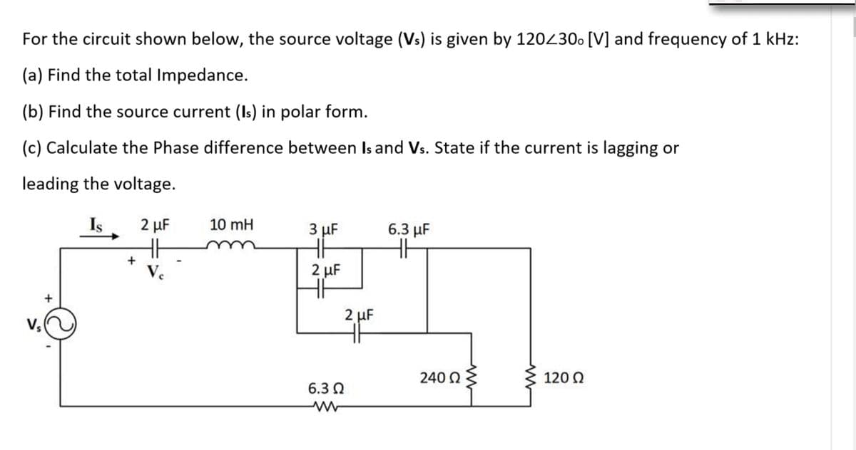 For the circuit shown below, the source voltage (Vs) is given by 120430. [V] and frequency of 1 kHz:
(a) Find the total Impedance.
(b) Find the source current (Is) in polar form.
(c) Calculate the Phase difference between Is and Vs. State if the current is lagging or
leading the voltage.
Is
2 μΕ
10 mH
3 µF
6.3 µF
Ve
2 μF
2 µF
V
240 Q
120 Q
6.3 Q
