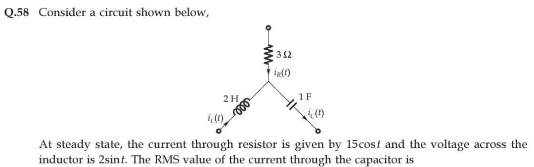Q.58 Consider a circuit shown below,
2 H
iz(t)
ww
€392
ir(t)
1 F
ic(t)
At steady state, the current through resistor is given by 15cost and the voltage across the
inductor is 2sint. The RMS value of the current through the capacitor is