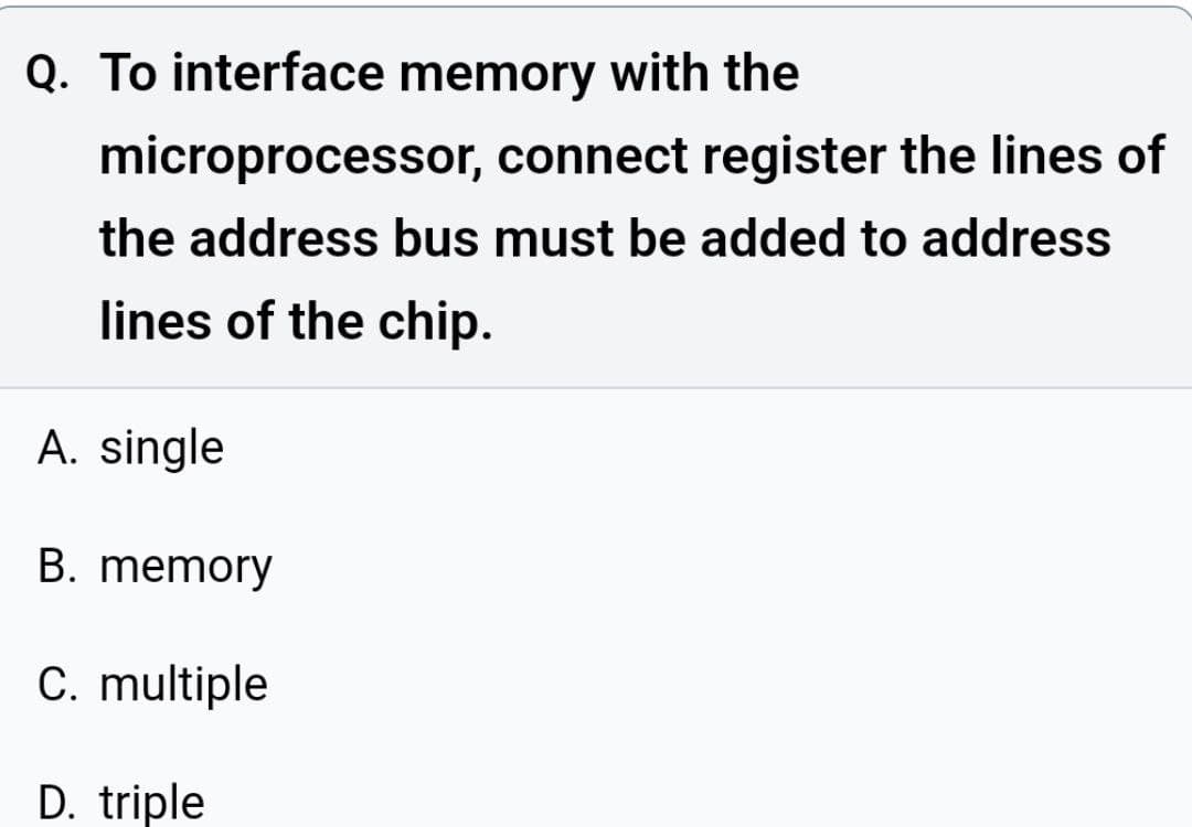 Q. To interface memory with the
microprocessor, connect register the lines of
the address bus must be added to address
lines of the chip.
A. single
B. memory
C. multiple
D. triple