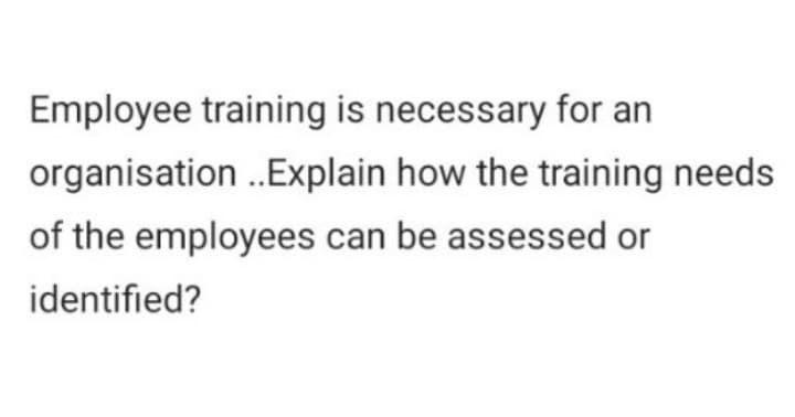 Employee training is necessary for an
organisation ..Explain how the training needs
of the employees can be assessed or
identified?