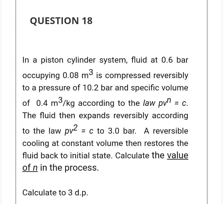 QUESTION 18
In a piston cylinder system, fluid at 0.6 bar
occupying 0.08 m³ is compressed reversibly
to a pressure of 10.2 bar and specific volume
of 0.4 m³/kg according to the law pvn = c.
The fluid then expands reversibly according
to the law pv² = c to 3.0 bar. A reversible
cooling at constant volume then restores the
fluid back to initial state. Calculate the value
of n in the process.
Calculate to 3 d.p.