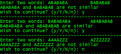 Enter two words: ABABABA
АВАВАВА and ВАВАВАB are not similar
Wish to continue? (y/Y/N/n): y
ВАВАВАВ
Enter two words: BABABABA
ВАВАBАBA and АВАВАВАВ arе similar
Wish to continue? (y/Y/N/n): y
АВАВАВАВ
Enter two words: AAAAZzz
AAAAZZZ and AZZzzzz are not similar
Wish to continue? (y/Y/N/n): n
AZZzzzz
