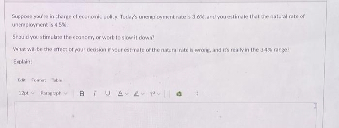 Suppose you're in charge of economic policy. Today's unemployment rate is 3.6%, and you estimate that the natural rate of
unemployment is 4.5%.
Should you stimulate the economy or work to slow it down?
What will be the effect of your decision if your estimate of the natural rate is wrong, and it's really in the 3.4% range?
Explain!
Edit Format Table
12pt Paragraph
BIUA
2 T²0