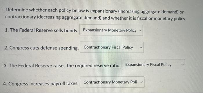 Determine whether each policy below is expansionary (increasing aggregate demand) or
contractionary (decreasing aggregate demand) and whether it is fiscal or monetary policy.
1. The Federal Reserve sells bonds. Expansionary Monetary Policy
2. Congress cuts defense spending. Contractionary Fiscal Policy
3. The Federal Reserve raises the required reserve ratio. Expansionary Fiscal Policy
4. Congress increases payroll taxes. Contractionary Monetary Poli
