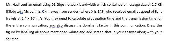 Mr. Hadi sent an email using 01 Gbps network bandwidth which contained a message size of 2.5-KB
(Kilobyte). Mr. John is X km away from sender (where X is 149) who received email at speed of light
travels at 2.4 x 10° m/s. You may need to calculate propagation time and the transmission time for
the entire communication, and also discuss the dominant factor in this communication. Draw the
figure by labelling all above mentioned values and add screen shot in your answer along with your
solution.
