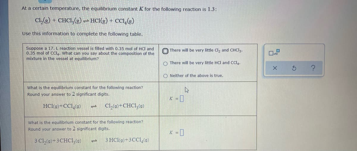 At a certain temperature, the equilibrium constant K for the following reaction is 1.3:
CL(e) + CHCI,(g) HCl(g) + CCl,(g)
Use this information to complete the following table.
Suppose a 17. L reaction vessel is filled with 0.35 mol of HCl and
0.35 mol of CCI4. What can you say about the composition of the
mixture in the vessel at equilibrium?
O There will be very little CI, and CHCI2.
10
O There will be very little HCI and CCI4.
O Neither of the above is true.
What is the equilibrium constant for the following reaction?
Round your answer to 2 significant digits.
K = ]
HCl(g)+CCl,(g)
Cl,(9)+CHC1;(g)
What is the equilibrium constant for the following reaction?
Round your answer to 2 significant digits.
K = ]
3 Cl,(9)+3 CHCI3(0)
3 HCl(g)+3CC1,(0)
