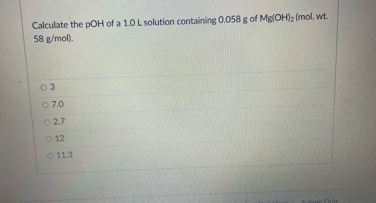 Calculate the pOH of a 1.0 L solution containing 0.058 g of Mg(OH)2 (mol. wt.
58 g/mol).
3.
O 7.0
O 2.7
O 12
O 11.3
Suhmit Quiz
