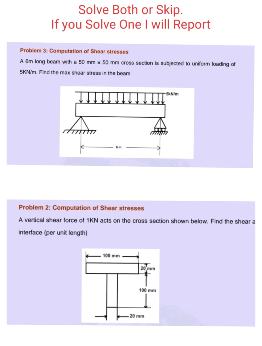 Solve Both or Skip.
If you Solve One I will Report
Problem 3: Computation of Shear stresses
A 6m long beam with a 50 mm × 50 mm cross section is subjected to uniform loading of
5KN/m. Find the max shear stress in the beam
5kN/m
Problem 2: Computation of Shear stresses
A vertical shear force of 1KN acts on the cross section shown below. Find the shear a
interface (per unit length)
100 mm
20 mm
100 mm
20 mm
