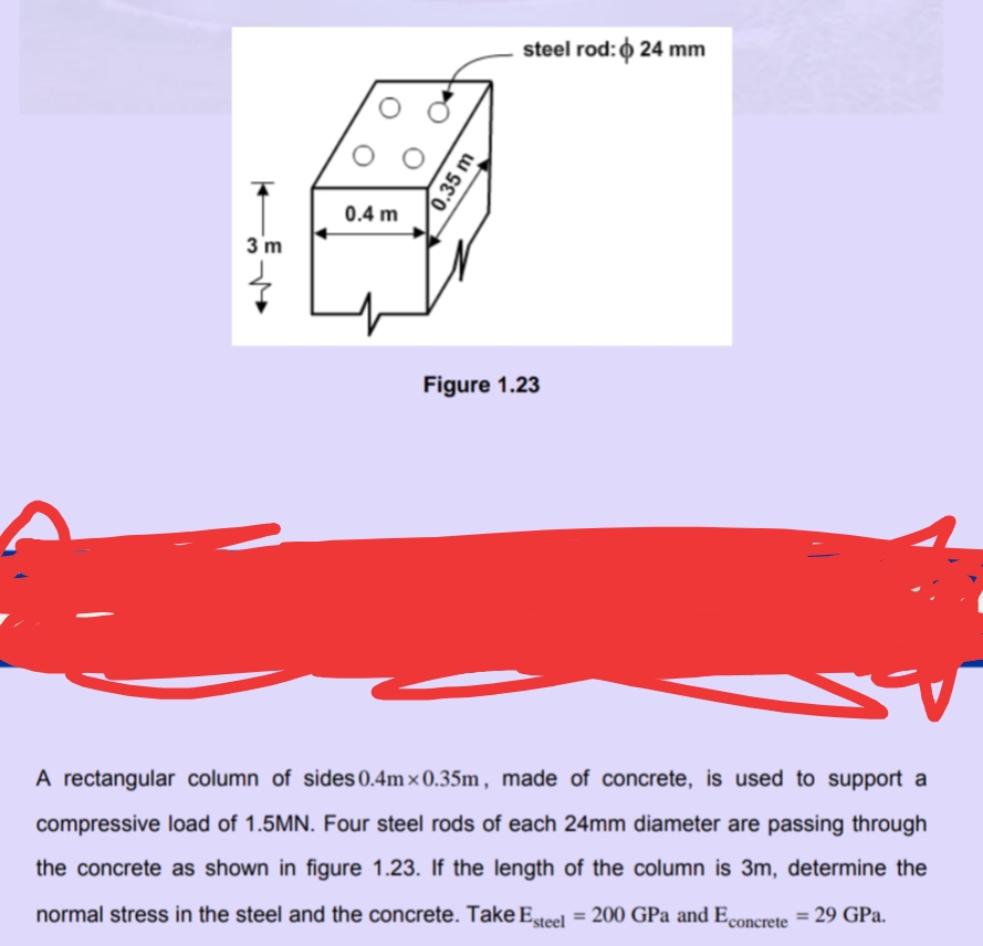 steel rod: 0 24 mm
0.4 m
3 m
Figure 1.23
A rectangular column of sides 0.4m × 0.35m , made of concrete, is used to support a
compressive load of 1.5MN. Four steel rods of each 24mm diameter are passing through
the concrete as shown in figure 1.23. If the length of the column is 3m, determine the
normal stress in the steel and the concrete. Take Esteel = 200 GPa and Econcrete
: 29 GPa.
%3D
%3D
0.35 m
