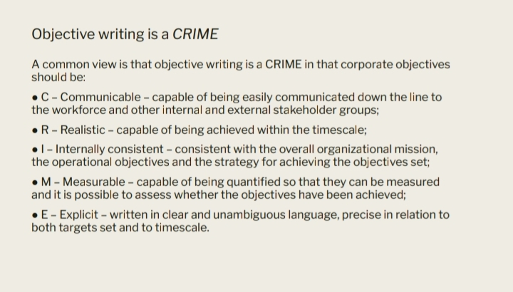 Objective writing is a CRIME
A common view is that objective writing is a CRIME in that corporate objectives
should be:
•C- Communicable - capable of being easily communicated down the line to
the workforce and other internal and external stakeholder groups;
•R- Realistic - capable of being achieved within the timescale;
•1- Internally consistent - consistent with the overall organizational mission,
the operational objectives and the strategy for achieving the objectives set;
•M - Measurable - capable of being quantified so that they can be measured
and it is possible to assess whether the objectives have been achieved;
•E- Explicit - written in clear and unambiguous language, precise in relation to
both targets set and to timescale.
