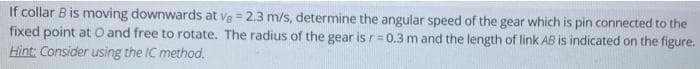 If collar B is moving downwards at vg = 2.3 m/s, determine the angular speed of the gear which is pin connected to the
fixed point at O and free to rotate. The radius of the gear is r=0.3 m and the length of link AB is indicated on the figure.
Hìnt: Consider using the IC method.
!i!

