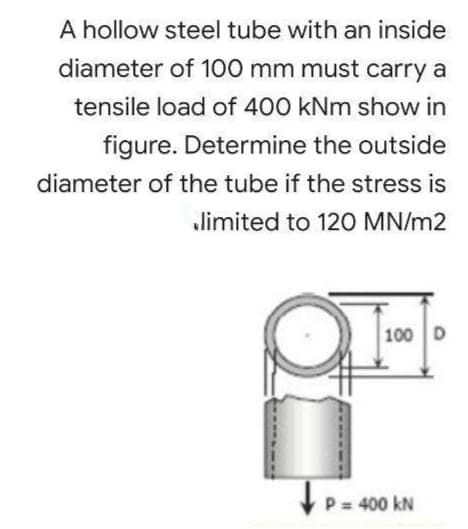 A hollow steel tube with an inside
diameter of 100 mm must carry a
tensile load of 400 kNm show in
figure. Determine the outside
diameter of the tube if the stress is
limited to 120 MN/m2
100 D
V P= 400 kN
