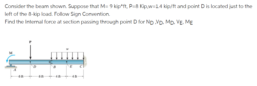 Consider the beam shown. Suppose that M= 9 kip*ft, P=8 Kip,w=1.4 kip/ft and point D is located just to the
left of the 8-kip load. Follow Sign Convention.
Find the Internal force at section passing through point D for Np ,VD, Mp, VẸ, MẸ
M
E
C
A
6 ft
6 ft
4 ft
4 ft
