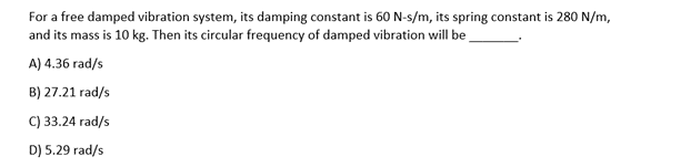 For a free damped vibration system, its damping constant is 60N-s/m, its spring constant is 280 N/m,
and its mass is 10 kg. Then its circular frequency of damped vibration will be
A) 4.36 rad/s
B) 27.21 rad/s
C) 33.24 rad/s
D) 5.29 rad/s
