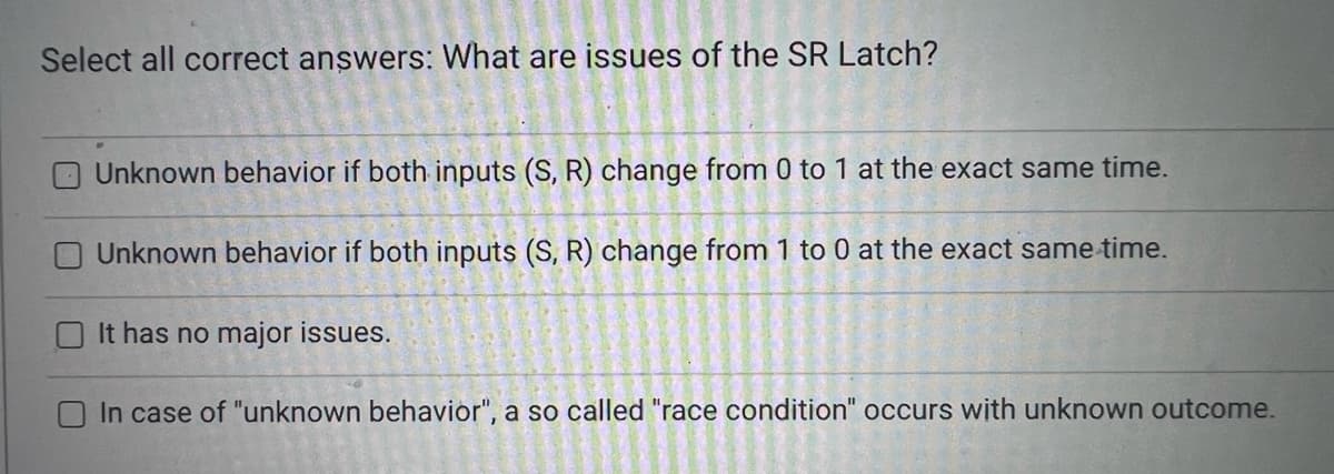 Select all correct answers: What are issues of the SR Latch?
Unknown behavior if both inputs (S, R) change from 0 to 1 at the exact same time.
O Unknown behavior if both inputs (S, R) change from 1 to 0 at the exact same time.
It has no major issues.
In case of "unknown behavior", a so called "race condition" occurs with unknown outcome.
