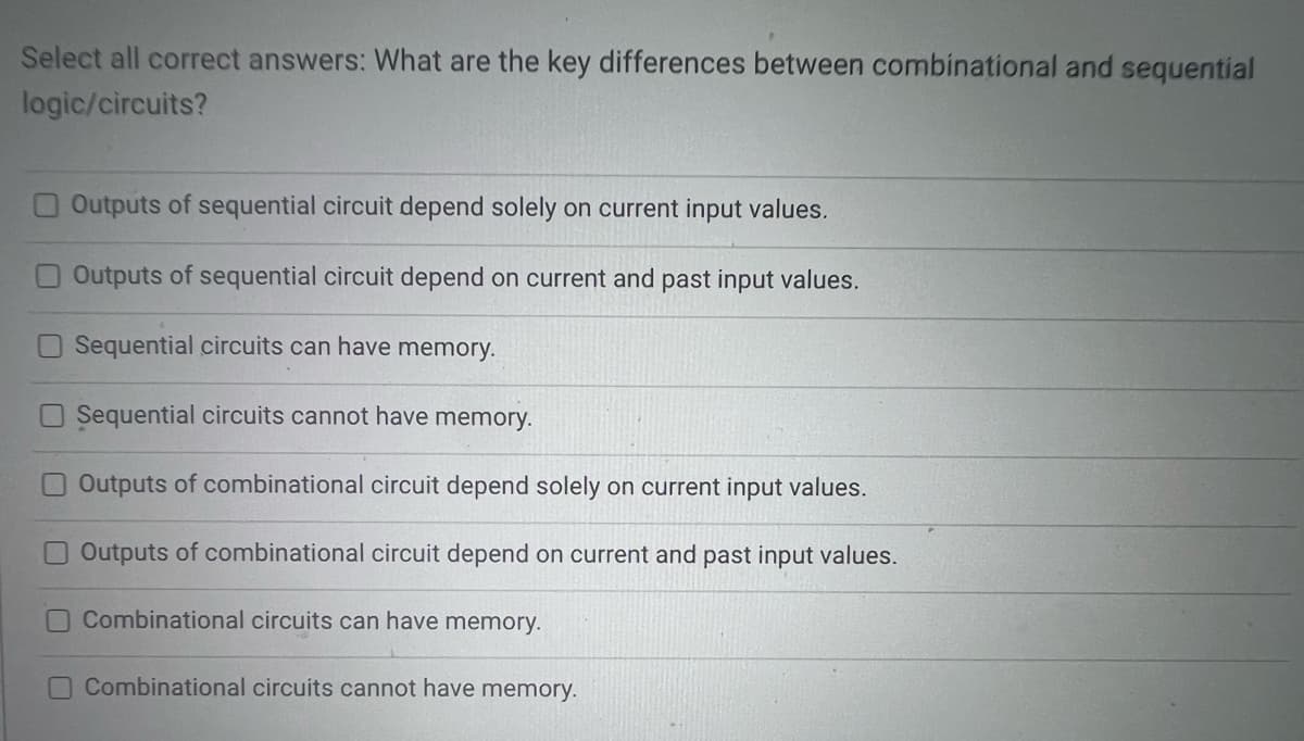 Select all correct answers: What are the key differences between combinational and sequential
logic/circuits?
Outputs of sequential circuit depend solely on current input values.
Outputs of sequential circuit depend on current and past input values.
Sequential circuits can have memory.
Sequential circuits cannot have memory.
Outputs of combinational circuit depend solely on current input values.
Outputs of combinational circuit depend on current and past input values.
Combinational circuits can have memory.
Combinational circuits cannot have memory.
