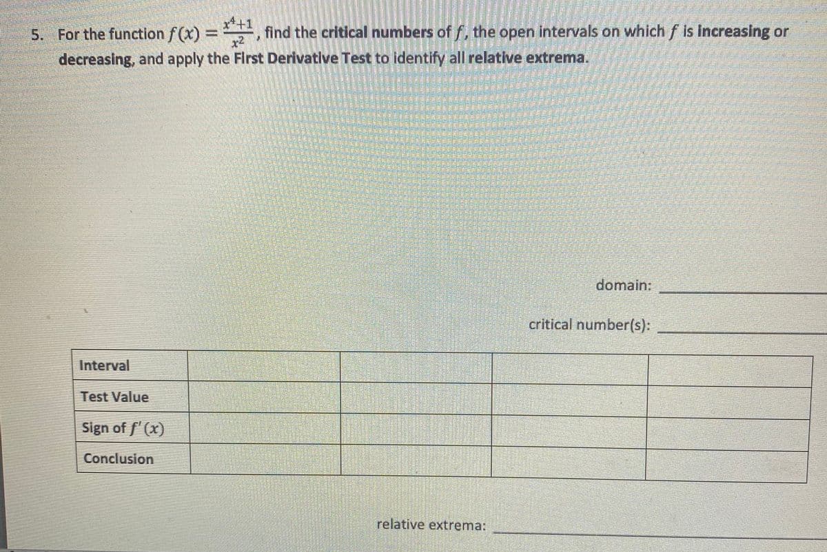 5. For the function f(x) =, find the critical numbers of f, the open intervals on which f is increasing or
decreasing, and apply the First Derivative Test to identify all relative extrema.
domain:
critical number(s):
Interval
Test Value
Sign of f' (x)
Conclusion
relative extrema:
