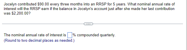 Jocelyn contributed $90.00 every three months into an RRSP for 5 years. What nominal annual rate of
interest will the RRSP earn if the balance in Jocelyn's account just after she made her last contribution
was $2,200.00?
The nominal annual rate of interest is % compounded quarterly.
(Round to two decimal places as needed.)