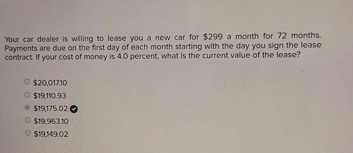 Your car dealer is willing to lease you a new car for $299 a month for 72 months.
Payments are due on the first day of each month starting with the day you sign the lease
contract. If your cost of money is 4.0 percent, what is the current value of the lease?
O $20,017.10
O $19,110.93
O $19,175.02
O $19,963.10
O $19,149.02