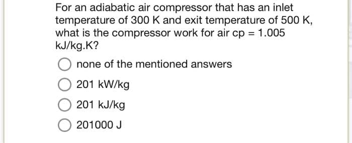 For an adiabatic air compressor that has an inlet
temperature of 300 K and exit temperature of 500 K,
what is the compressor work for air cp = 1.005
kJ/kg.K?
none of the mentioned answers
201 kW/kg
201 kJ/kg
201000 J